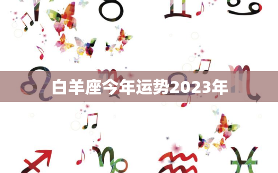 白羊座今年运势2023年，白羊座今年运势2023年吉祥数是多少