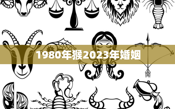 1980年猴2023年婚姻，1980年属猴男2023年