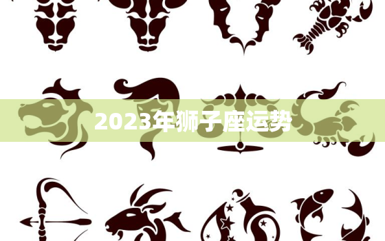 2023年狮子座运势，2023年狮子座运势美国