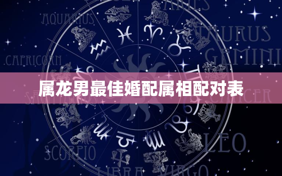 属龙男最佳婚配属相配对表，属龙男人最佳婚配属相有哪些