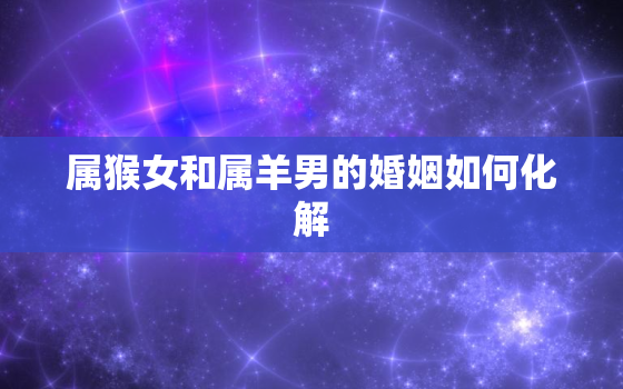 属猴女和属羊男的婚姻如何化解，属猴女和属羊男的婚姻如何化解相冲