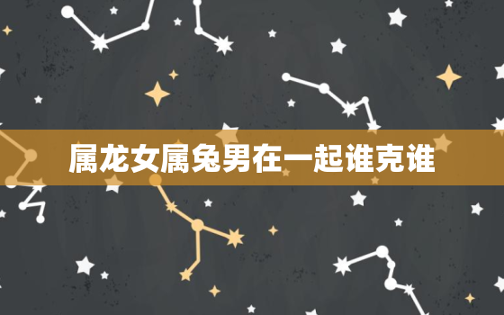 属龙女属兔男在一起谁克谁，属龙女和属兔男婚姻怎么样