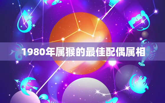 1980年属猴的最佳配偶属相，1980年属猴最佳婚配属相是