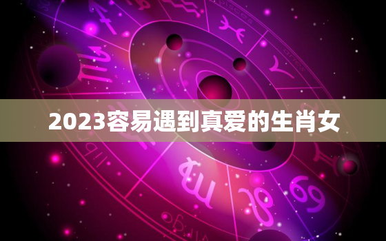 2023容易遇到真爱的生肖女，2023年什么生肖运势最旺