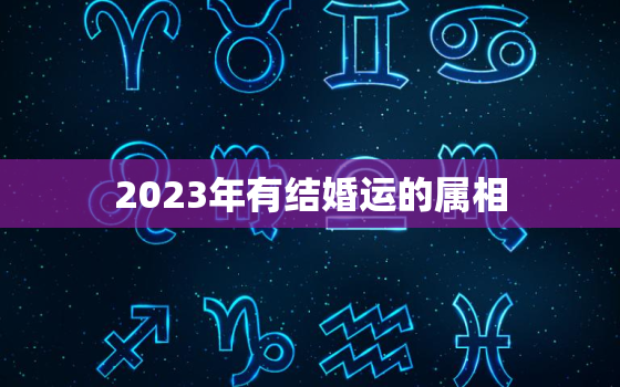 2023年有结婚运的属相，2023年结婚忌属相