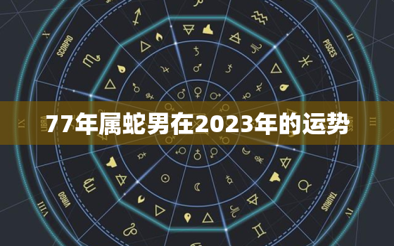 77年属蛇男在2023年的运势，77年属蛇男在2023年的运势如何