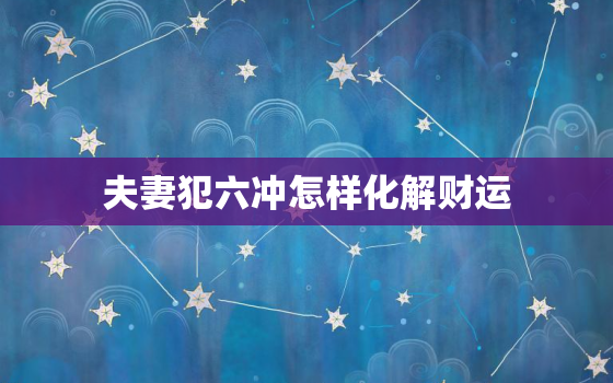 夫妻犯六冲怎样化解财运，夫妻六冲方法