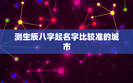 测生辰八字起名字比较准的城市，生辰八字测名免费网站是什么