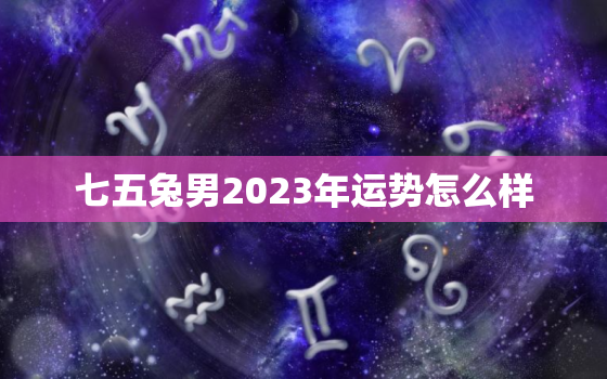 七五兔男2023年运势怎么样，七五兔男2023年运势怎么样呢