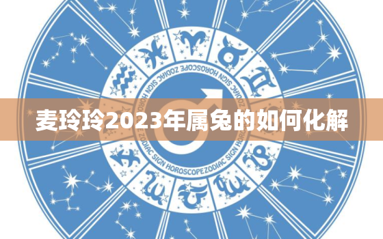 麦玲玲2023年属兔的如何化解，属兔麦玲玲2020年生肖运程