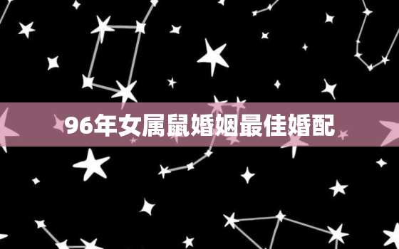 96年女属鼠婚姻最佳婚配，96年女属鼠婚姻最佳配偶