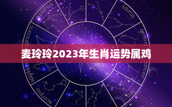 麦玲玲2023年生肖运势属鸡，麦玲玲2023年生肖运势测算