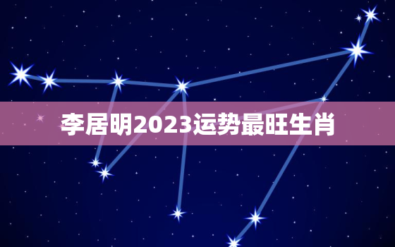 李居明2023运势最旺生肖，李居明大师2023年运程