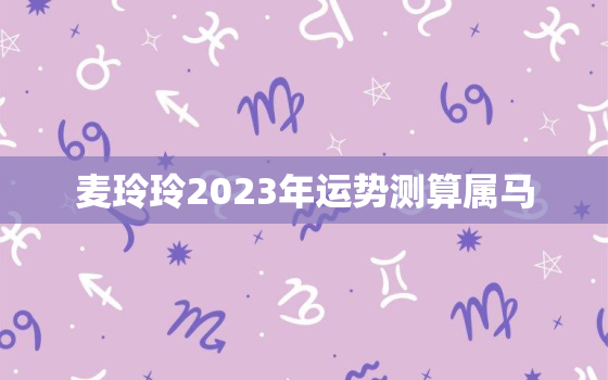 麦玲玲2023年运势测算属马，麦玲玲2023年
属马