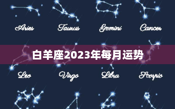 白羊座2023年每月运势，白羊座2023年每月运势
