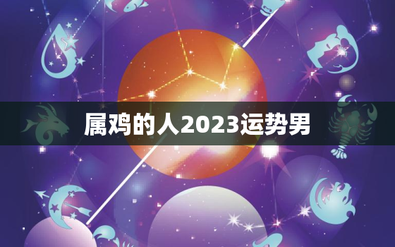 属鸡的人2023运势男，2023年属鸡男运势