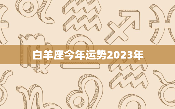 白羊座今年运势2023年，白羊座今年运势2023年幸运色