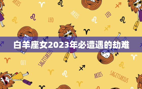 白羊座女2023年必遭遇的劫难，白羊座注定的正缘2023