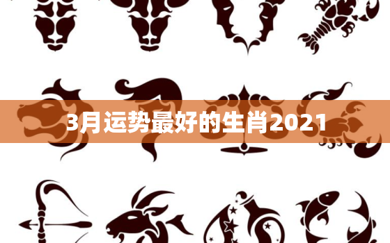 3月运势最好的生肖2021，三月运势最好的生肖2020