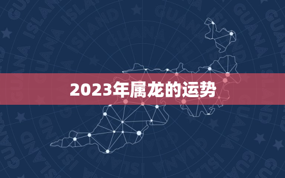 2023年属龙的运势，2023年属龙的运势及运程