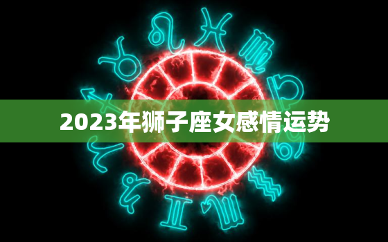 2023年狮子座女感情运势，2023年狮子座女感情运势怎么样