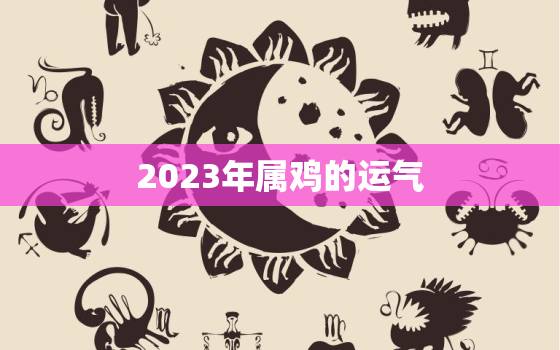 2023年属鸡的运气，2023年属鸡的运气和财运