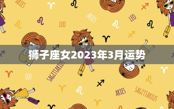 狮子座女2023年3月运势，狮子座2023年每月的运势