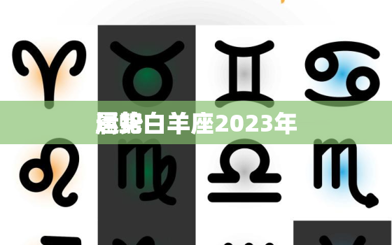 属蛇白羊座2023年
运势，属蛇白羊座2023年
运势及运程