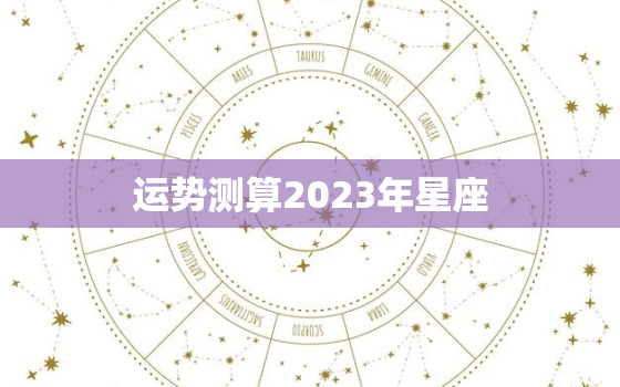 运势测算2023年星座，2023年十二星座爱情运