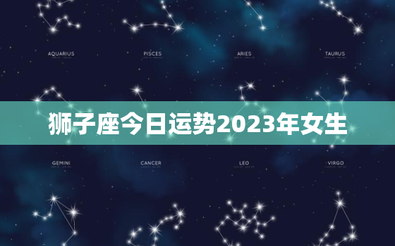 狮子座今日运势2023年女生，狮子座今日运势2023年女生