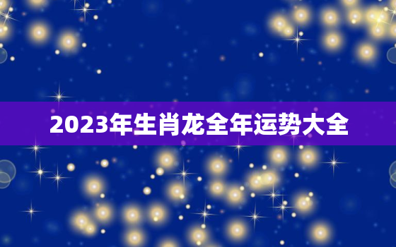 2023年生肖龙全年运势大全，2023年属龙的运势和财运