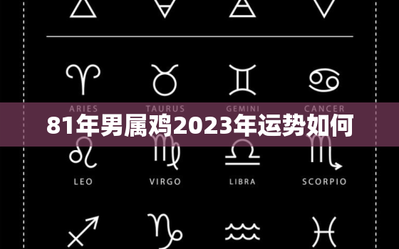 81年男属鸡2023年运势如何，81年属鸡男2023年运势及运程每月运程