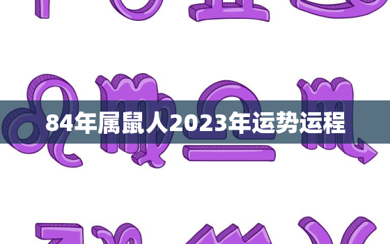 84年属鼠人2023年运势运程，84年属鼠2023年的命运