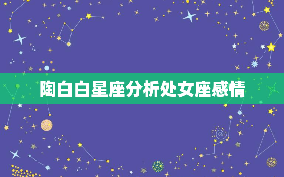 陶白白星座分析处女座感情，陶白白处女座女生性格分析