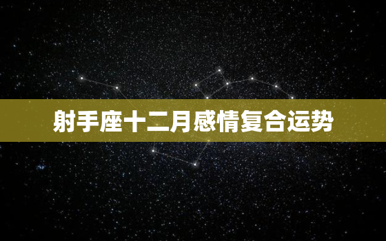 射手座十二月感情复合运势，射手座十二月爱情占卜2020