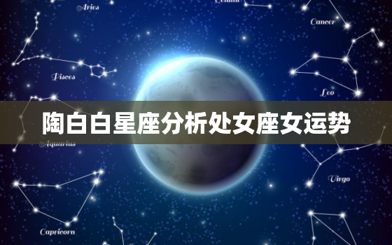 陶白白星座分析处女座女运势，陶白白最全星座分析处女座