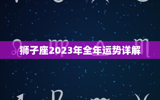 狮子座2023年全年运势详解，狮子座2023年全年运势详解女