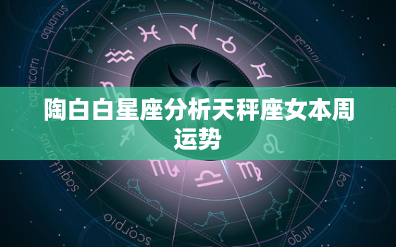 陶白白星座分析天秤座女本周运势，陶白白天秤座最近运势