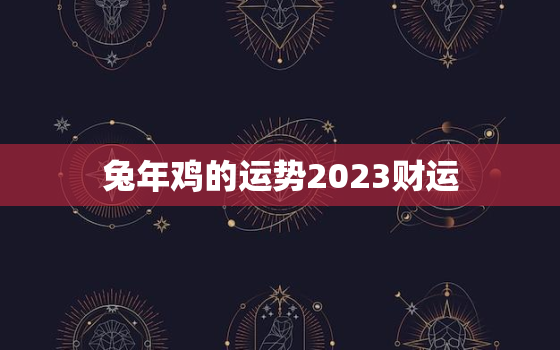 兔年鸡的运势2023财运，属鸡在兔年运势2023年运势