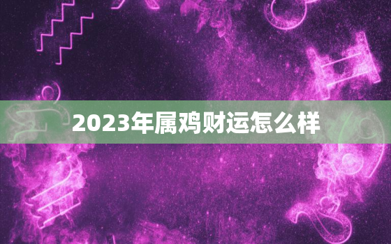 2023年属鸡财运怎么样，属鸡2023年三大喜事