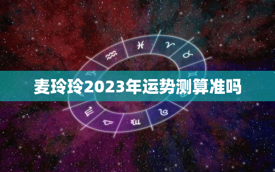 麦玲玲2023年运势测算准吗，麦玲玲2023年
运程