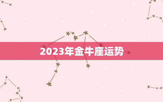 2023年金牛座运势，2023年金牛座运势第一星座网