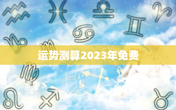 运势测算2023年免费，运势测算2023年免费算命里的忌或喜是什么