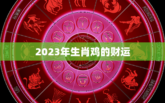 2023年生肖鸡的财运，2023年生肖鸡的财运如何