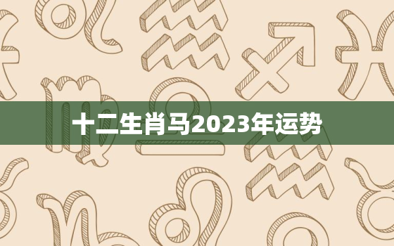 十二生肖马2023年运势，十二生肖马2023年运势及运程