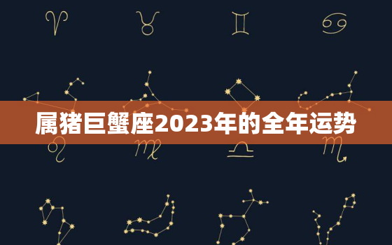 属猪巨蟹座2023年的全年运势，2023年巨蟹座女全年运势