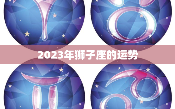 2023年狮子座的运势，2023年狮子座运势最好的时候