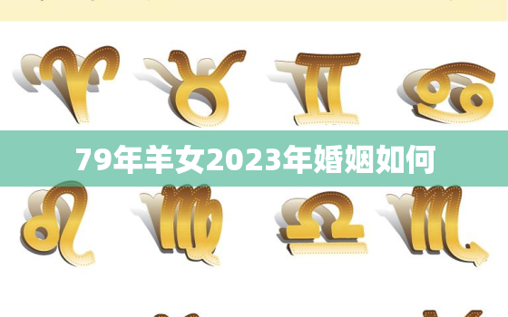 79年羊女2023年婚姻如何，79年属羊女的2023年怎么样