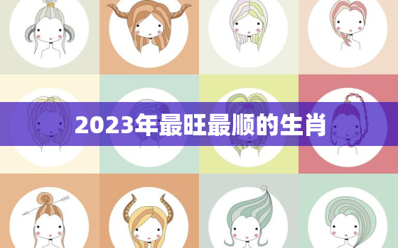 2023年最旺最顺的生肖，2023年最旺最顺的生肖猴