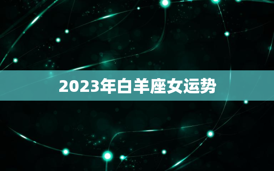 2023年白羊座女运势，2023年白羊座强烈转变的一年